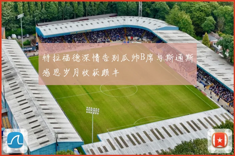 特拉福德深情告别瓜帅B席与斯通斯感恩岁月收获颇丰