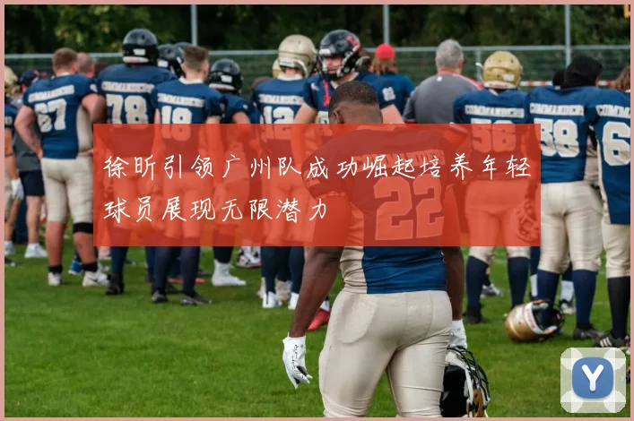 徐昕引领广州队成功崛起培养年轻球员展现无限潜力