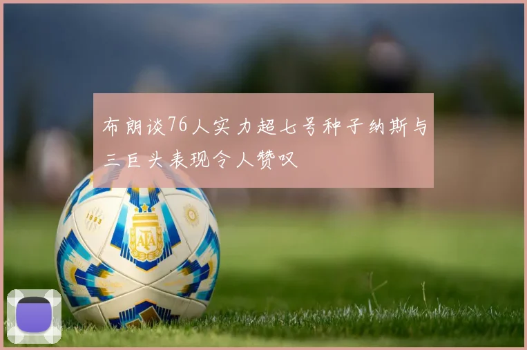 布朗谈76人实力超七号种子纳斯与三巨头表现令人赞叹