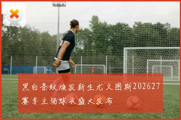 黑白条纹焕发新生尤文图斯202627赛季主场球衣盛大发布