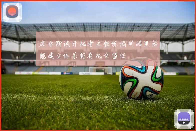 皮尔斯谈开拓者主教练试训诺里若能建立体系将有机会留任