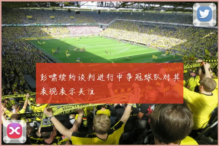 彭啸续约谈判进行中争冠球队对其表现表示关注