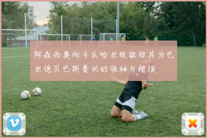 阿森西奥向卡瓦哈尔致敬称其为巴尔德贝巴斯青训的领袖与楷模