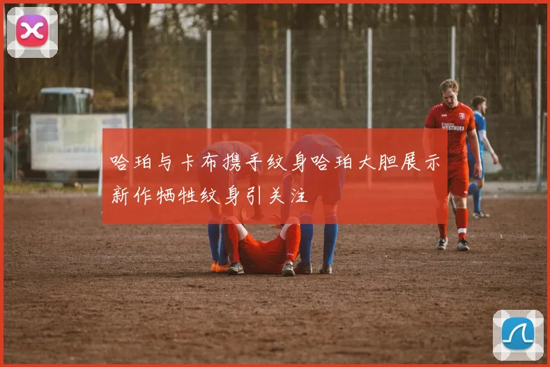 哈珀与卡布携手纹身哈珀大胆展示新作牺牲纹身引关注