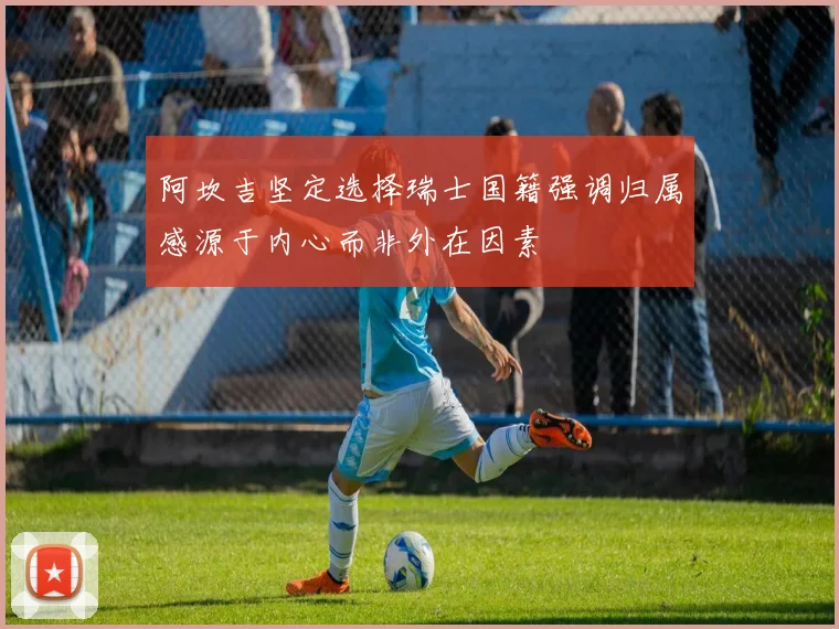 阿坎吉坚定选择瑞士国籍强调归属感源于内心而非外在因素