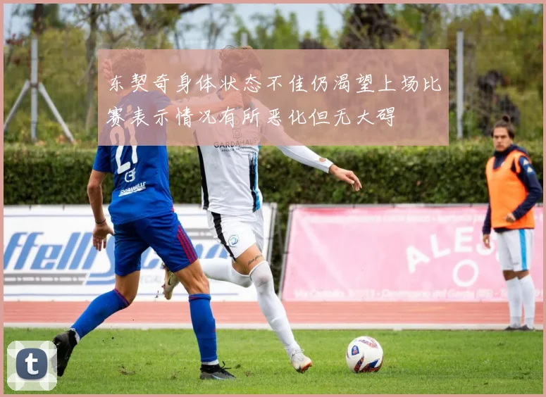 东契奇身体状态不佳仍渴望上场比赛表示情况有所恶化但无大碍