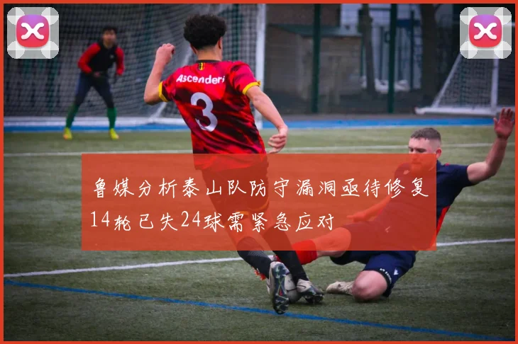 鲁媒分析泰山队防守漏洞亟待修复14轮已失24球需紧急应对