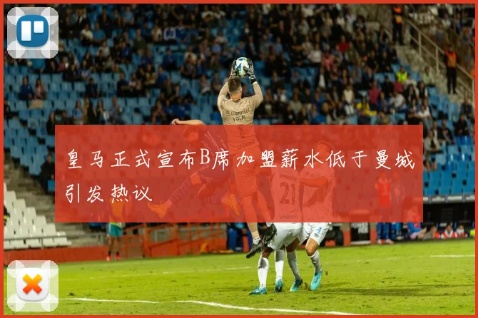 皇马正式宣布B席加盟薪水低于曼城引发热议