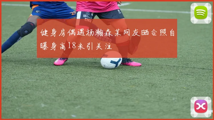 健身房偶遇杨瀚森某网友晒合照自曝身高18米引关注