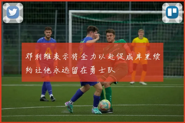 邓利维表示将全力以赴促成库里续约让他永远留在勇士队