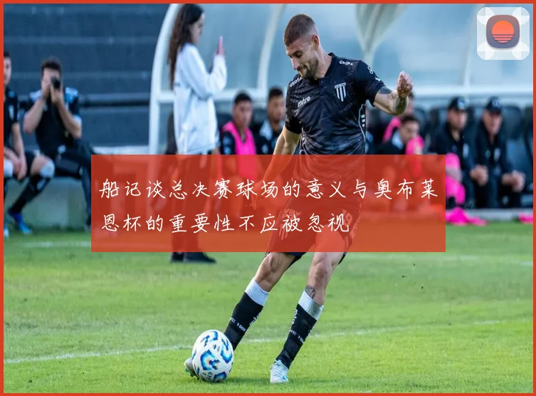 船记谈总决赛球场的意义与奥布莱恩杯的重要性不应被忽视