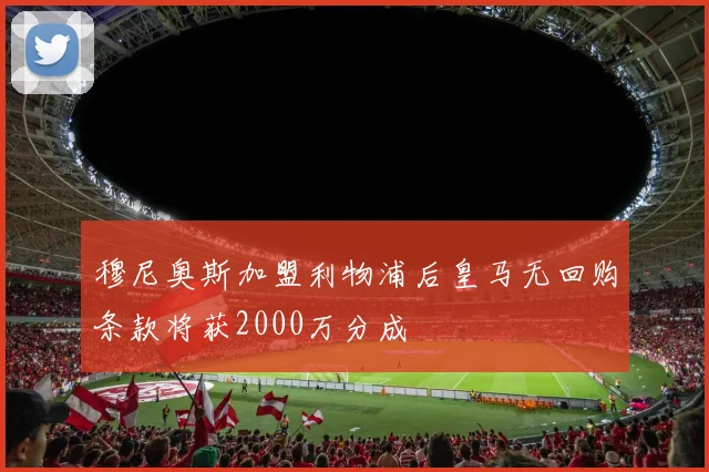穆尼奥斯加盟利物浦后皇马无回购条款将获2000万分成