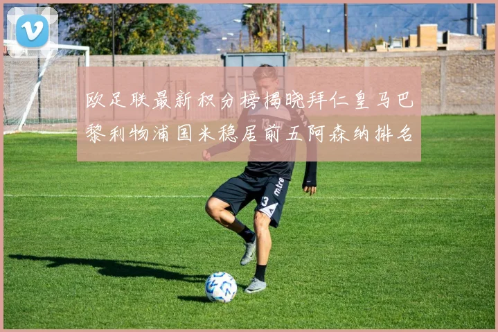 欧足联最新积分榜揭晓拜仁皇马巴黎利物浦国米稳居前五阿森纳排名第七