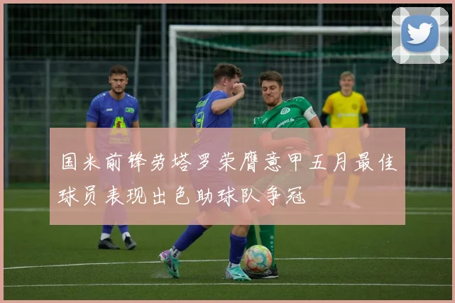 国米前锋劳塔罗荣膺意甲五月最佳球员表现出色助球队争冠