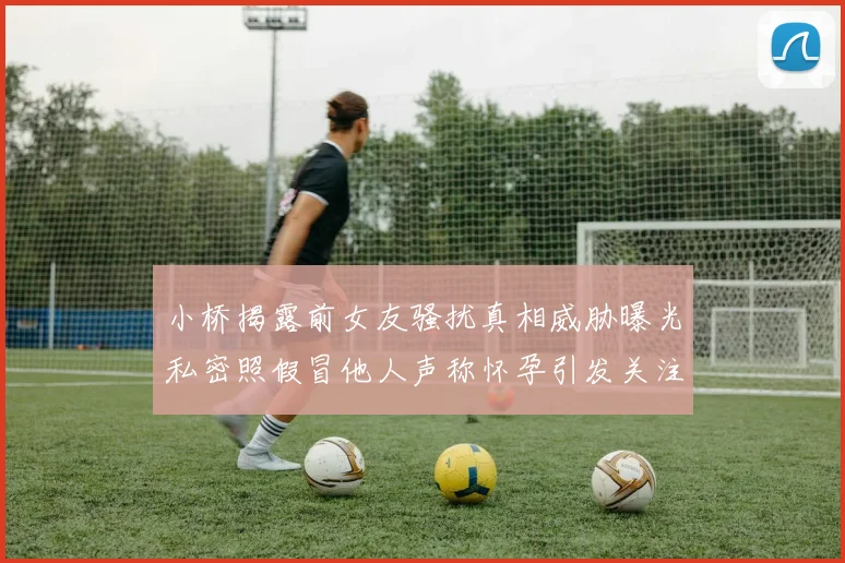 小桥揭露前女友骚扰真相威胁曝光私密照假冒他人声称怀孕引发关注