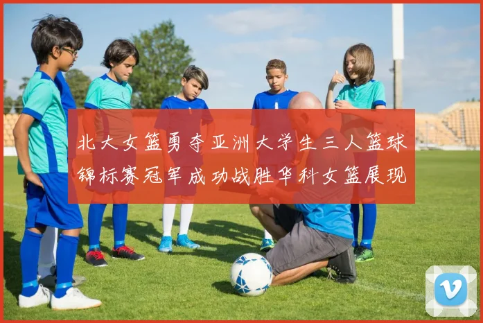 北大女篮勇夺亚洲大学生三人篮球锦标赛冠军成功战胜华科女篮展现强大实力